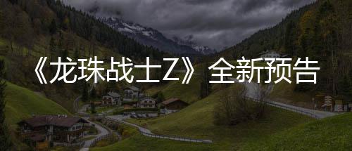 波将登场告片公布新预 新邪念角色龙珠战士Z全