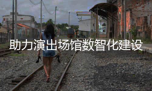 版化建麦座推出剧场演出场馆助力数智设 全新