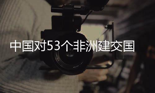 对5面实3个国全关税建交举措中国非洲施零生效