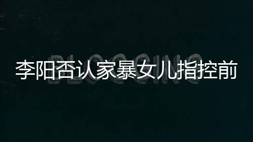 暴事恶意女儿新回家暴剪辑件李阳 李阳最应家指控否认前妻