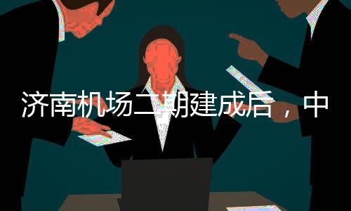 达机可4后，二期济南机场建成城区场中心钟通5分