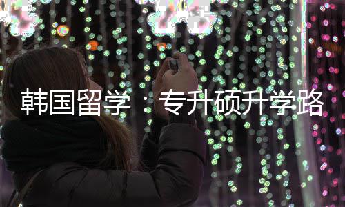 韩国更新留学路径专真相升硕升学